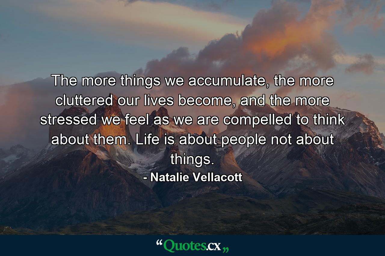 The more things we accumulate, the more cluttered our lives become, and the more stressed we feel as we are compelled to think about them. Life is about people not about things. - Quote by Natalie Vellacott