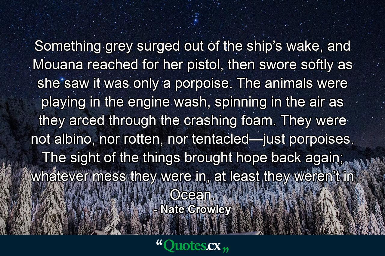 Something grey surged out of the ship’s wake, and Mouana reached for her pistol, then swore softly as she saw it was only a porpoise. The animals were playing in the engine wash, spinning in the air as they arced through the crashing foam. They were not albino, nor rotten, nor tentacled—just porpoises. The sight of the things brought hope back again; whatever mess they were in, at least they weren’t in Ocean. - Quote by Nate Crowley