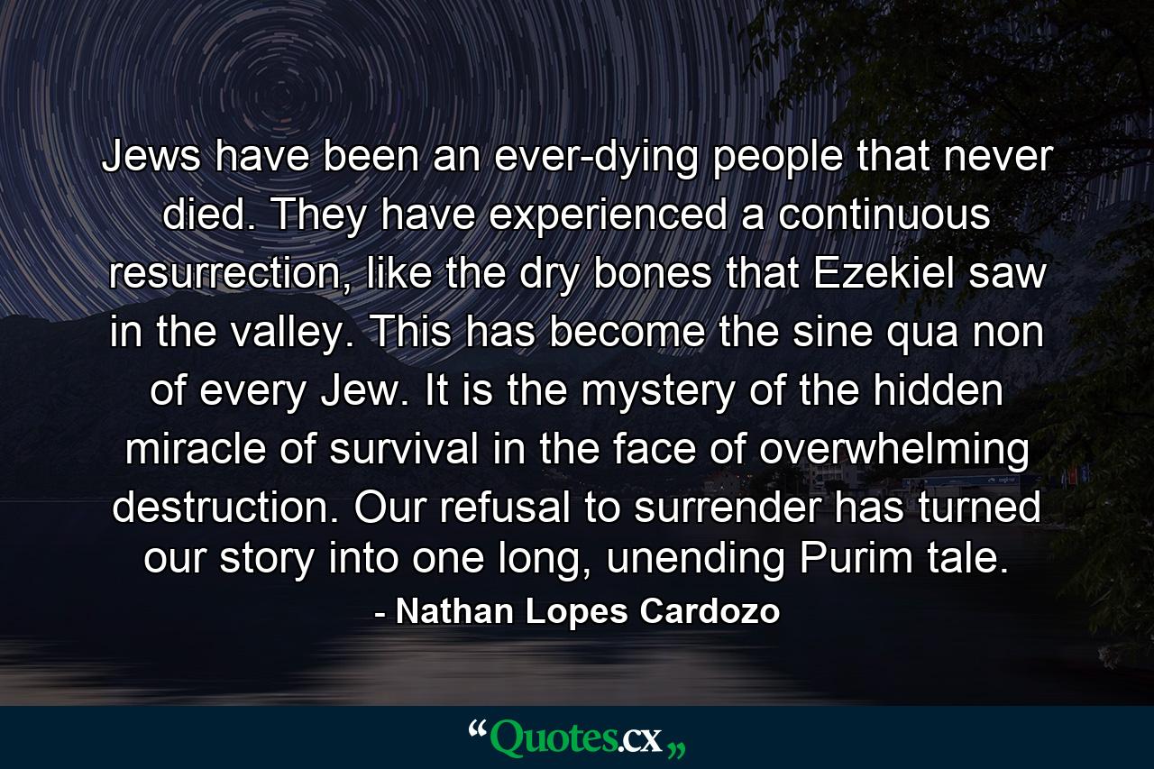 Jews have been an ever-dying people that never died. They have experienced a continuous resurrection, like the dry bones that Ezekiel saw in the valley. This has become the sine qua non of every Jew. It is the mystery of the hidden miracle of survival in the face of overwhelming destruction. Our refusal to surrender has turned our story into one long, unending Purim tale. - Quote by Nathan Lopes Cardozo