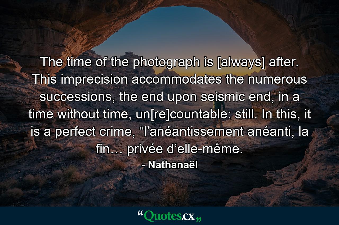 The time of the photograph is [always] after. This imprecision accommodates the numerous successions, the end upon seismic end, in a time without time, un[re]countable: still. In this, it is a perfect crime, “l’anéantissement anéanti, la fin… privée d’elle-même. - Quote by Nathanaël