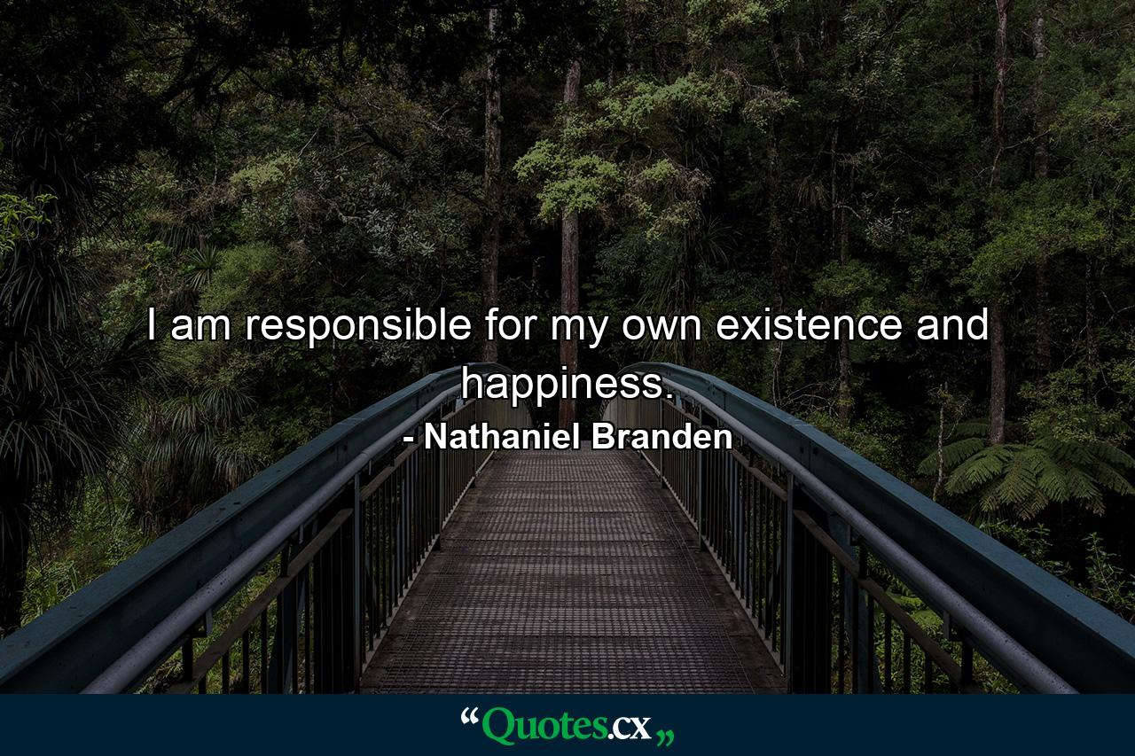 I am responsible for my own existence and happiness. - Quote by Nathaniel Branden