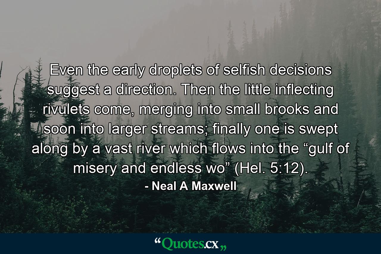 Even the early droplets of selfish decisions suggest a direction. Then the little inflecting rivulets come, merging into small brooks and soon into larger streams; finally one is swept along by a vast river which flows into the “gulf of misery and endless wo” (Hel. 5:12). - Quote by Neal A Maxwell