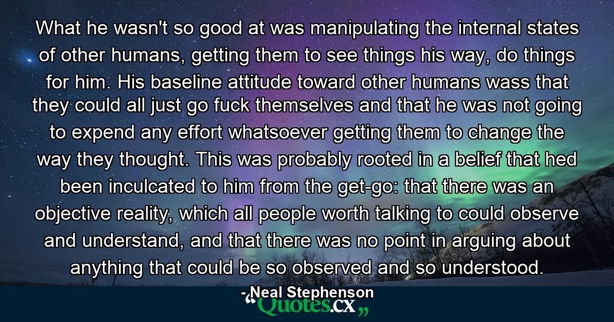 What he wasn't so good at was manipulating the internal states of other humans, getting them to see things his way, do things for him. His baseline attitude toward other humans wass that they could all just go fuck themselves and that he was not going to expend any effort whatsoever getting them to change the way they thought. This was probably rooted in a belief that hed been inculcated to him from the get-go: that there was an objective reality, which all people worth talking to could observe and understand, and that there was no point in arguing about anything that could be so observed and so understood. - Quote by Neal Stephenson