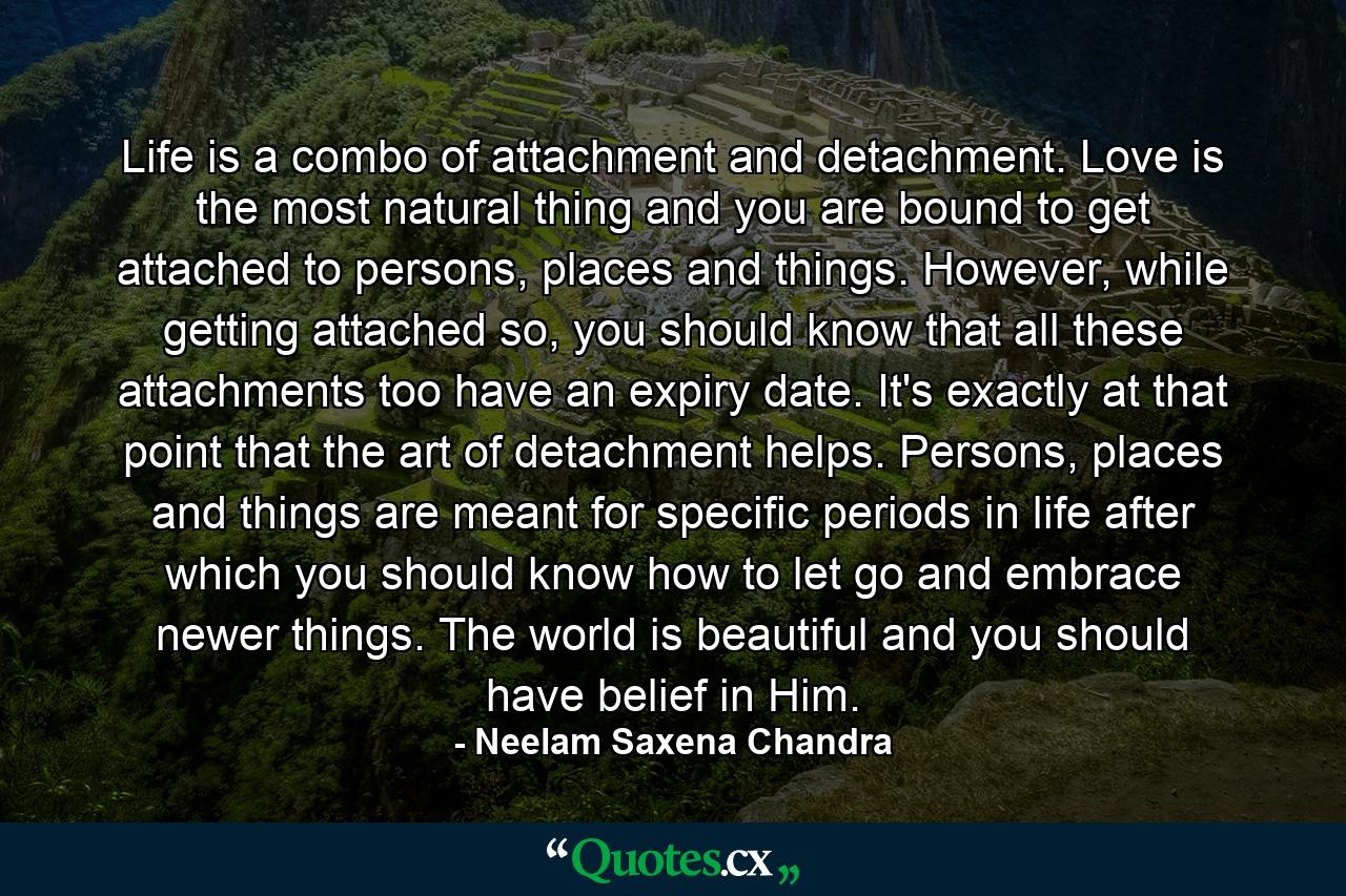 Life is a combo of attachment and detachment. Love is the most natural thing and you are bound to get attached to persons, places and things. However, while getting attached so, you should know that all these attachments too have an expiry date. It's exactly at that point that the art of detachment helps. Persons, places and things are meant for specific periods in life after which you should know how to let go and embrace newer things. The world is beautiful and you should have belief in Him. - Quote by Neelam Saxena Chandra