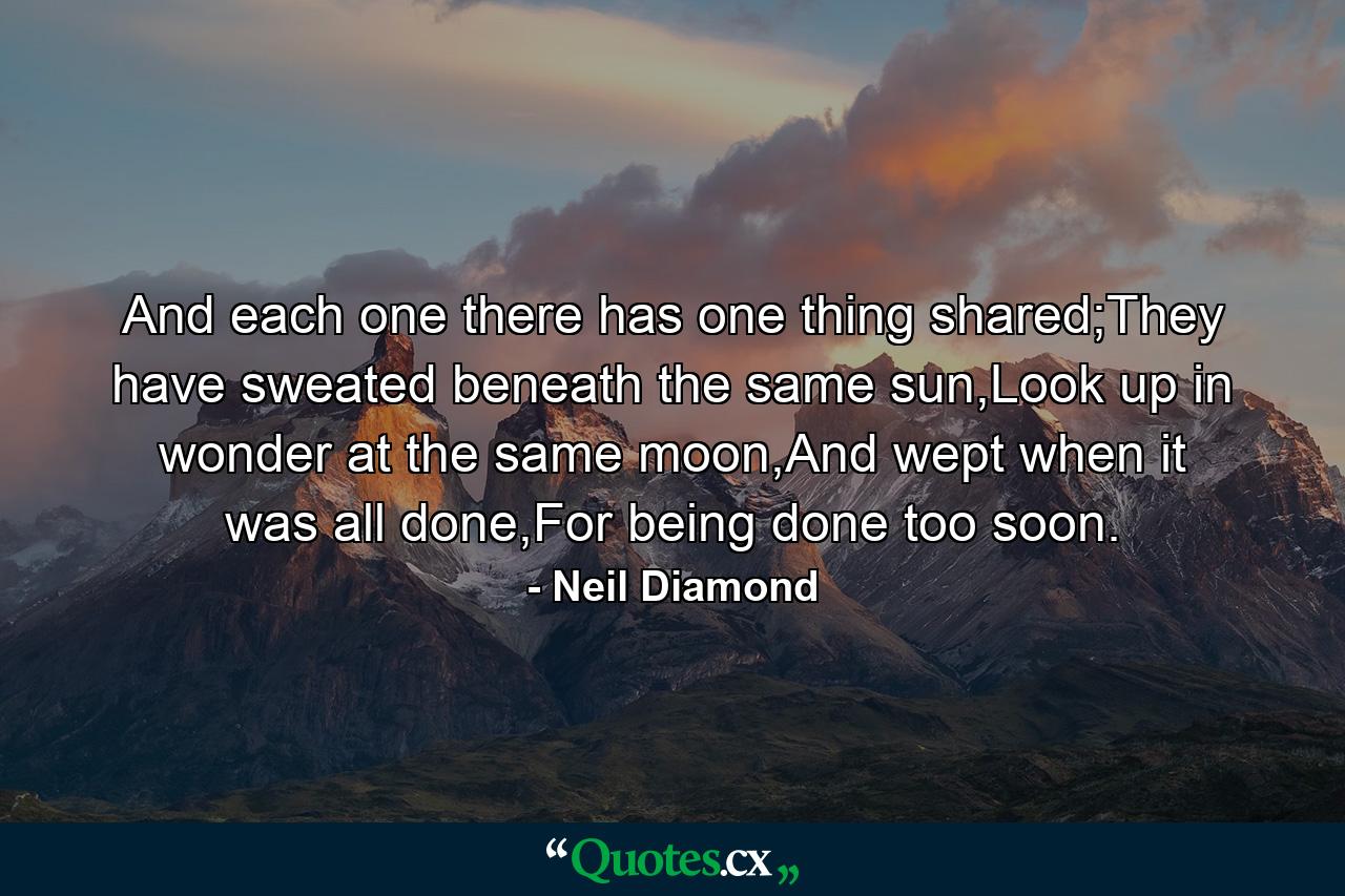 And each one there has one thing shared;They have sweated beneath the same sun,Look up in wonder at the same moon,And wept when it was all done,For being done too soon. - Quote by Neil Diamond