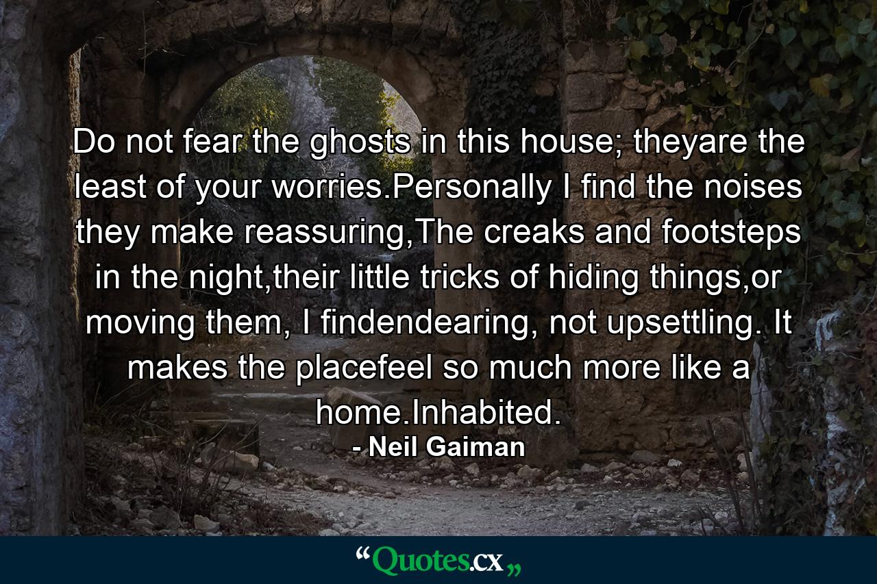 Do not fear the ghosts in this house; theyare the least of your worries.Personally I find the noises they make reassuring,The creaks and footsteps in the night,their little tricks of hiding things,or moving them, I findendearing, not upsettling. It makes the placefeel so much more like a home.Inhabited. - Quote by Neil Gaiman