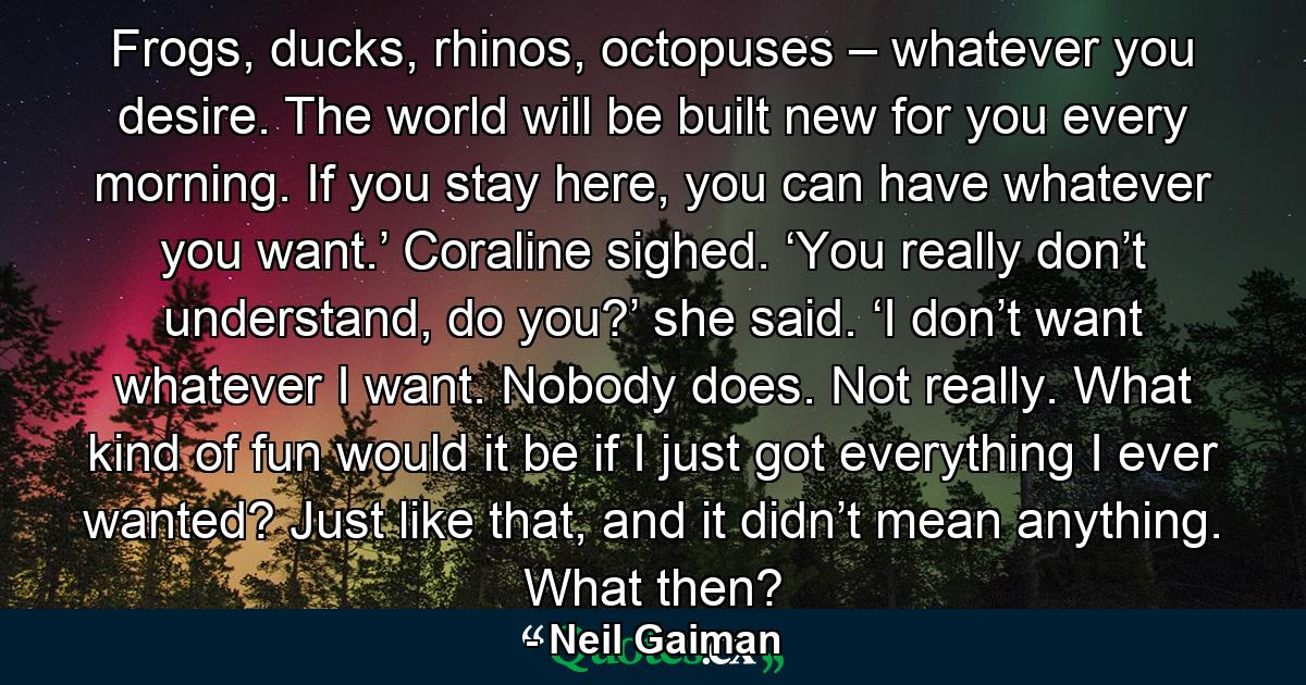 Frogs, ducks, rhinos, octopuses – whatever you desire. The world will be built new for you every morning. If you stay here, you can have whatever you want.’ Coraline sighed. ‘You really don’t understand, do you?’ she said. ‘I don’t want whatever I want. Nobody does. Not really. What kind of fun would it be if I just got everything I ever wanted? Just like that, and it didn’t mean anything. What then? - Quote by Neil Gaiman