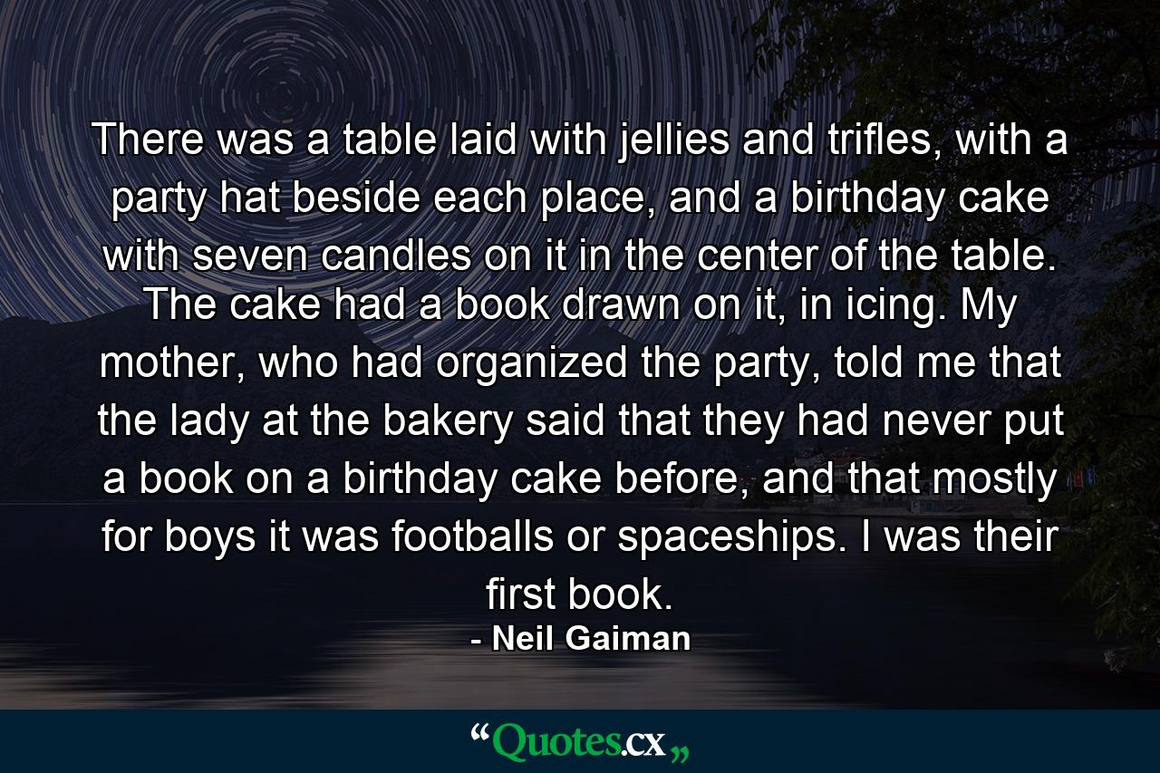 There was a table laid with jellies and trifles, with a party hat beside each place, and a birthday cake with seven candles on it in the center of the table. The cake had a book drawn on it, in icing. My mother, who had organized the party, told me that the lady at the bakery said that they had never put a book on a birthday cake before, and that mostly for boys it was footballs or spaceships. I was their first book. - Quote by Neil Gaiman