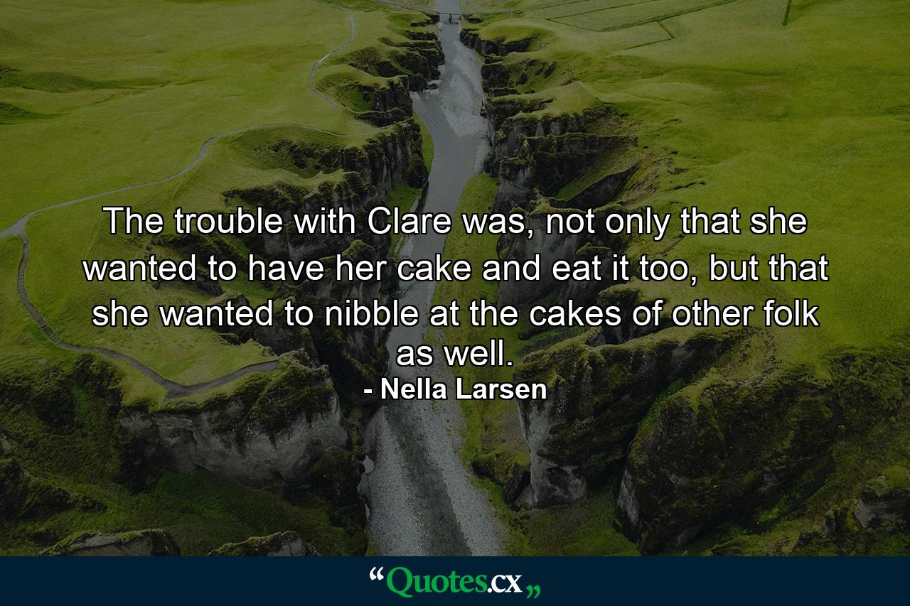 The trouble with Clare was, not only that she wanted to have her cake and eat it too, but that she wanted to nibble at the cakes of other folk as well. - Quote by Nella Larsen