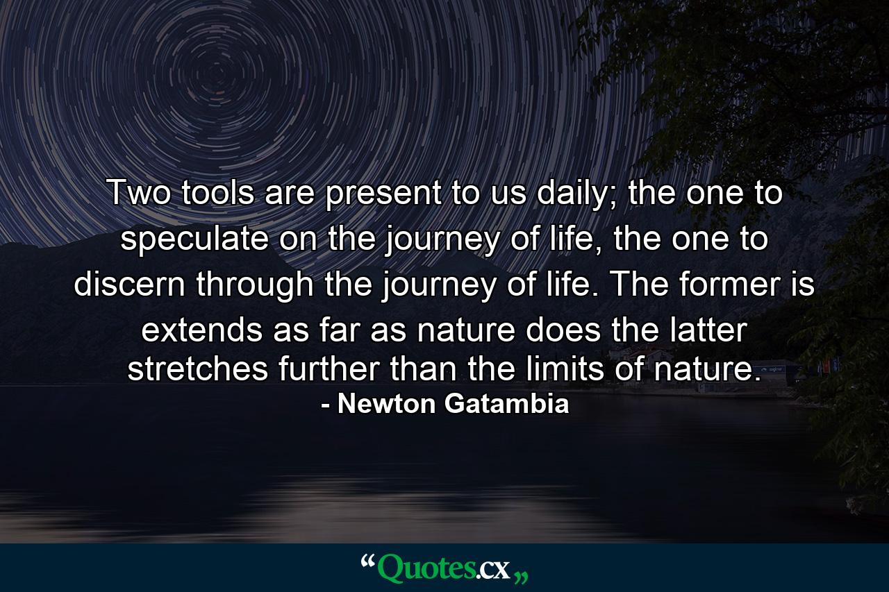 Two tools are present to us daily; the one to speculate on the journey of life, the one to discern through the journey of life. The former is extends as far as nature does the latter stretches further than the limits of nature. - Quote by Newton Gatambia