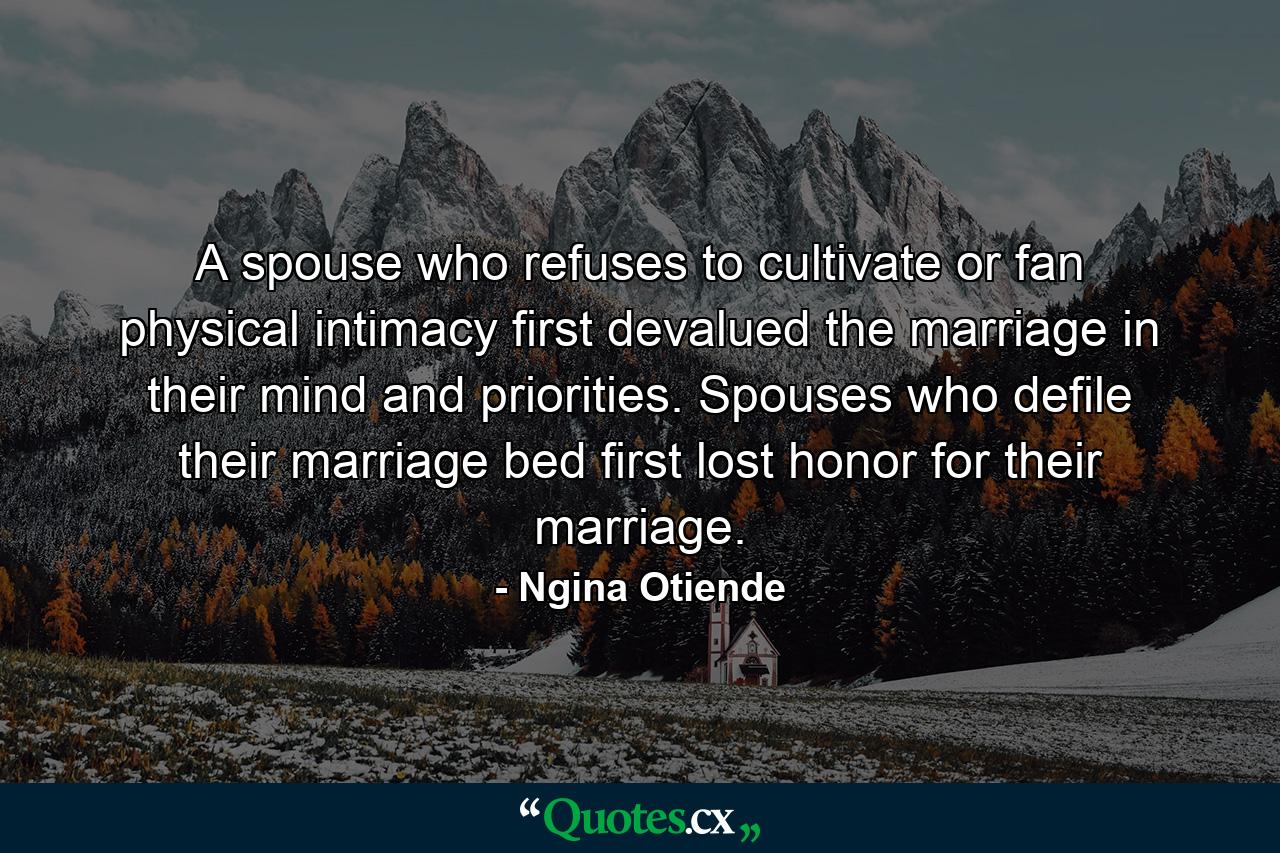 A spouse who refuses to cultivate or fan physical intimacy first devalued the marriage in their mind and priorities. Spouses who defile their marriage bed first lost honor for their marriage. - Quote by Ngina Otiende