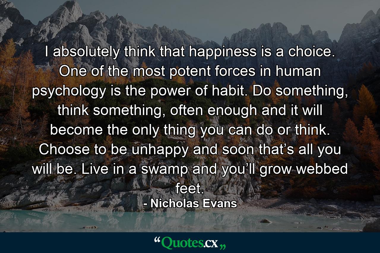 I absolutely think that happiness is a choice. One of the most potent forces in human psychology is the power of habit. Do something, think something, often enough and it will become the only thing you can do or think. Choose to be unhappy and soon that’s all you will be. Live in a swamp and you’ll grow webbed feet. - Quote by Nicholas Evans