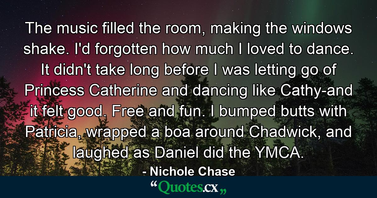 The music filled the room, making the windows shake. I'd forgotten how much I loved to dance. It didn't take long before I was letting go of Princess Catherine and dancing like Cathy-and it felt good. Free and fun. I bumped butts with Patricia, wrapped a boa around Chadwick, and laughed as Daniel did the YMCA. - Quote by Nichole Chase