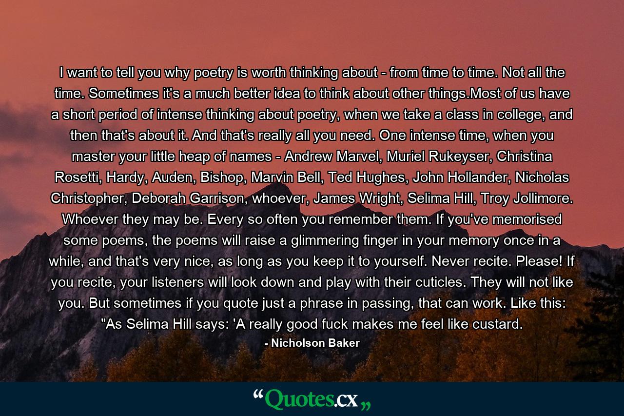 I want to tell you why poetry is worth thinking about - from time to time. Not all the time. Sometimes it's a much better idea to think about other things.Most of us have a short period of intense thinking about poetry, when we take a class in college, and then that's about it. And that's really all you need. One intense time, when you master your little heap of names - Andrew Marvel, Muriel Rukeyser, Christina Rosetti, Hardy, Auden, Bishop, Marvin Bell, Ted Hughes, John Hollander, Nicholas Christopher, Deborah Garrison, whoever, James Wright, Selima Hill, Troy Jollimore. Whoever they may be. Every so often you remember them. If you've memorised some poems, the poems will raise a glimmering finger in your memory once in a while, and that's very nice, as long as you keep it to yourself. Never recite. Please! If you recite, your listeners will look down and play with their cuticles. They will not like you. But sometimes if you quote just a phrase in passing, that can work. Like this: 