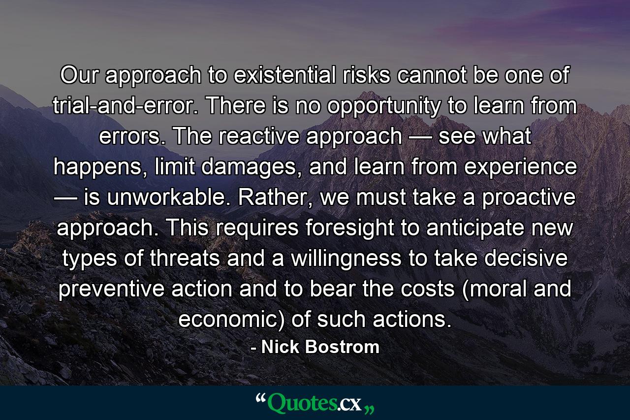 Our approach to existential risks cannot be one of trial-and-error. There is no opportunity to learn from errors. The reactive approach — see what happens, limit damages, and learn from experience — is unworkable. Rather, we must take a proactive approach. This requires foresight to anticipate new types of threats and a willingness to take decisive preventive action and to bear the costs (moral and economic) of such actions. - Quote by Nick Bostrom