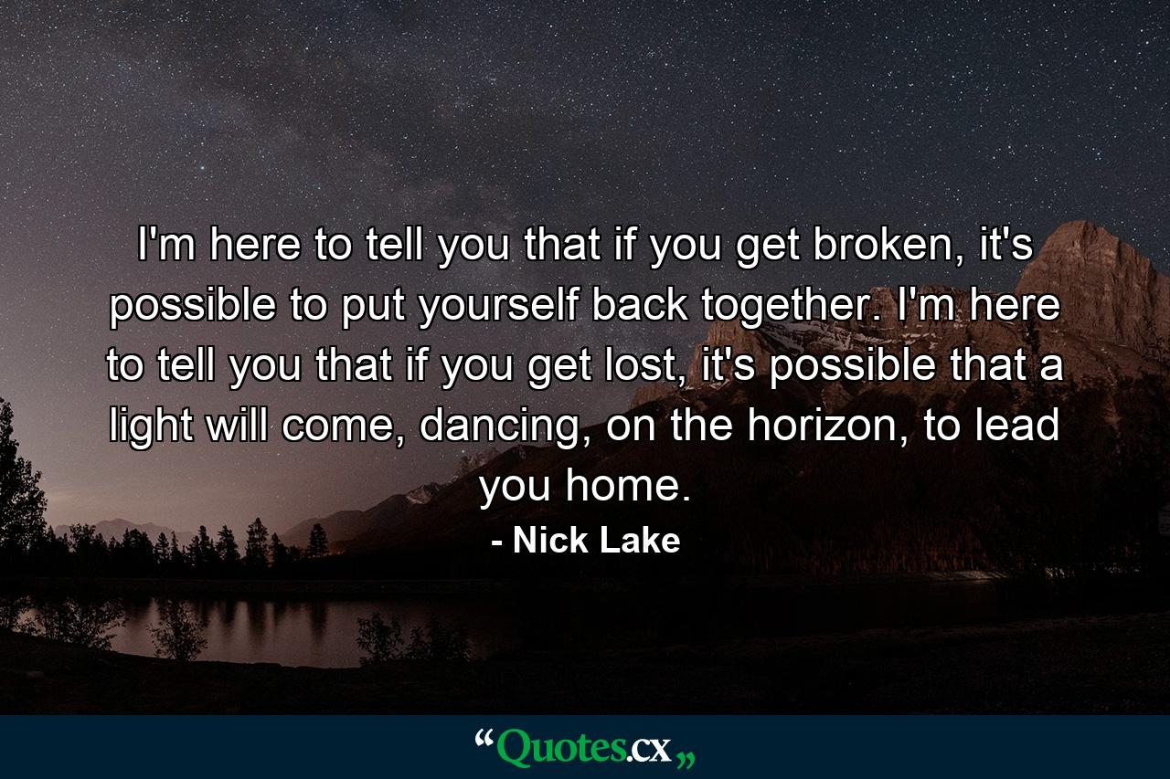 I'm here to tell you that if you get broken, it's possible to put yourself back together. I'm here to tell you that if you get lost, it's possible that a light will come, dancing, on the horizon, to lead you home. - Quote by Nick Lake