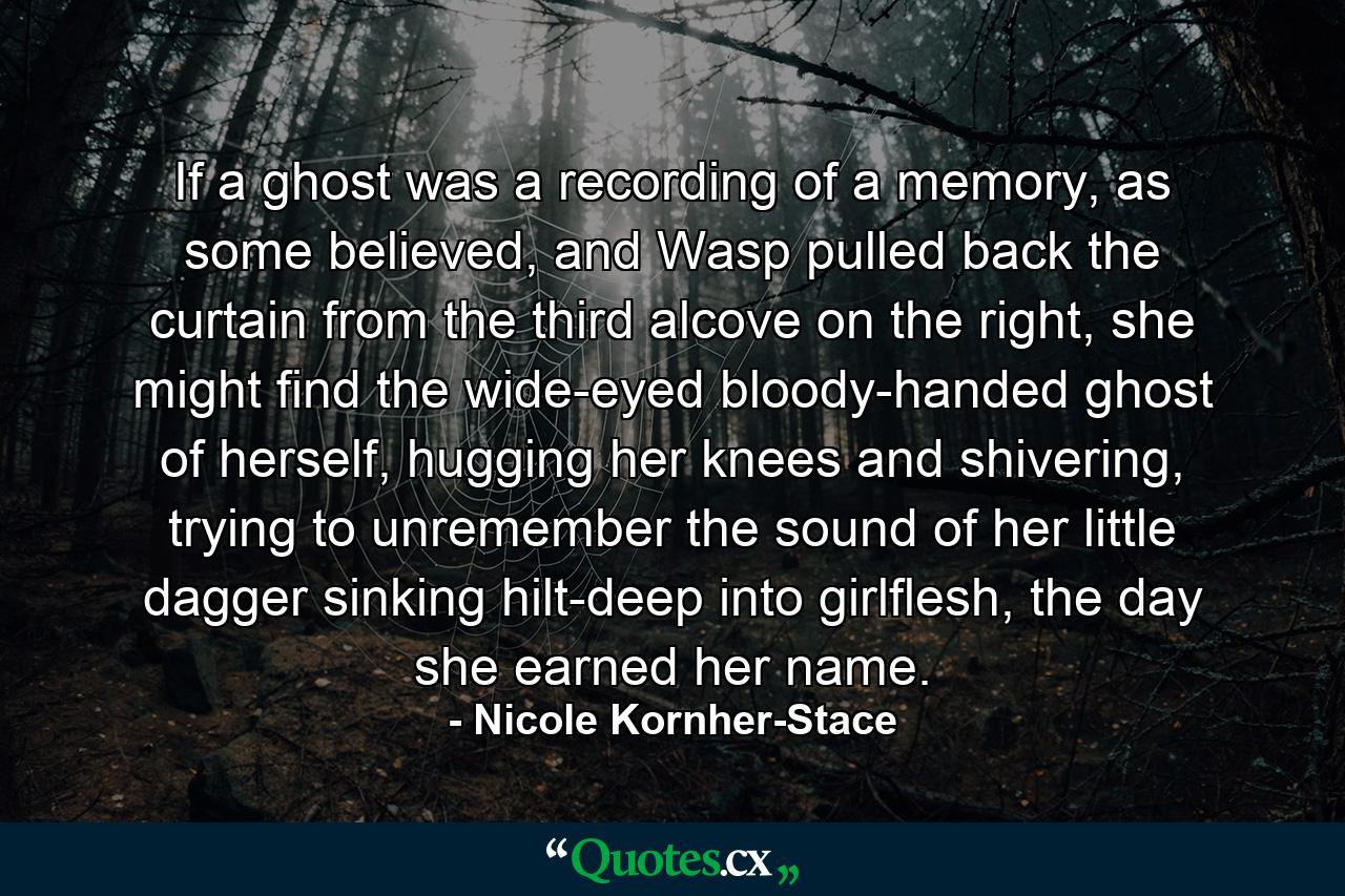 If a ghost was a recording of a memory, as some believed, and Wasp pulled back the curtain from the third alcove on the right, she might find the wide-eyed bloody-handed ghost of herself, hugging her knees and shivering, trying to unremember the sound of her little dagger sinking hilt-deep into girlflesh, the day she earned her name. - Quote by Nicole Kornher-Stace