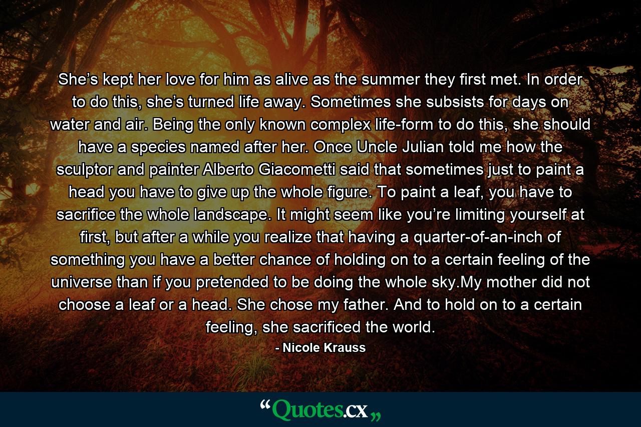 She’s kept her love for him as alive as the summer they first met. In order to do this, she’s turned life away. Sometimes she subsists for days on water and air. Being the only known complex life-form to do this, she should have a species named after her. Once Uncle Julian told me how the sculptor and painter Alberto Giacometti said that sometimes just to paint a head you have to give up the whole figure. To paint a leaf, you have to sacrifice the whole landscape. It might seem like you’re limiting yourself at first, but after a while you realize that having a quarter-of-an-inch of something you have a better chance of holding on to a certain feeling of the universe than if you pretended to be doing the whole sky.My mother did not choose a leaf or a head. She chose my father. And to hold on to a certain feeling, she sacrificed the world. - Quote by Nicole Krauss