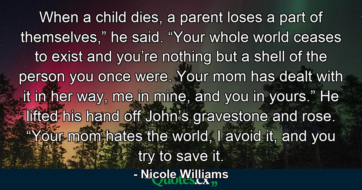 When a child dies, a parent loses a part of themselves,” he said. “Your whole world ceases to exist and you’re nothing but a shell of the person you once were. Your mom has dealt with it in her way, me in mine, and you in yours.” He lifted his hand off John’s gravestone and rose. “Your mom hates the world, I avoid it, and you try to save it. - Quote by Nicole Williams