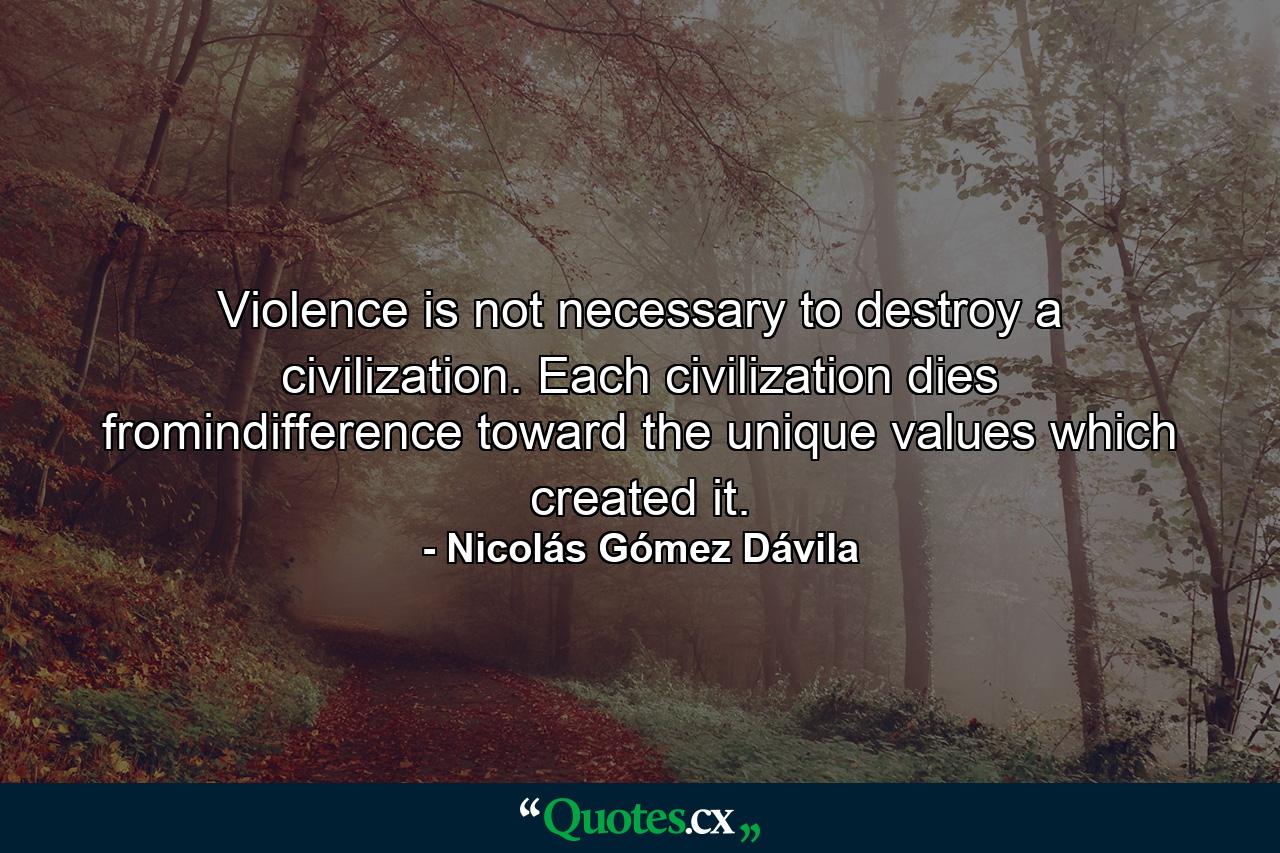 Violence is not necessary to destroy a civilization. Each civilization dies fromindifference toward the unique values which created it. - Quote by Nicolás Gómez Dávila