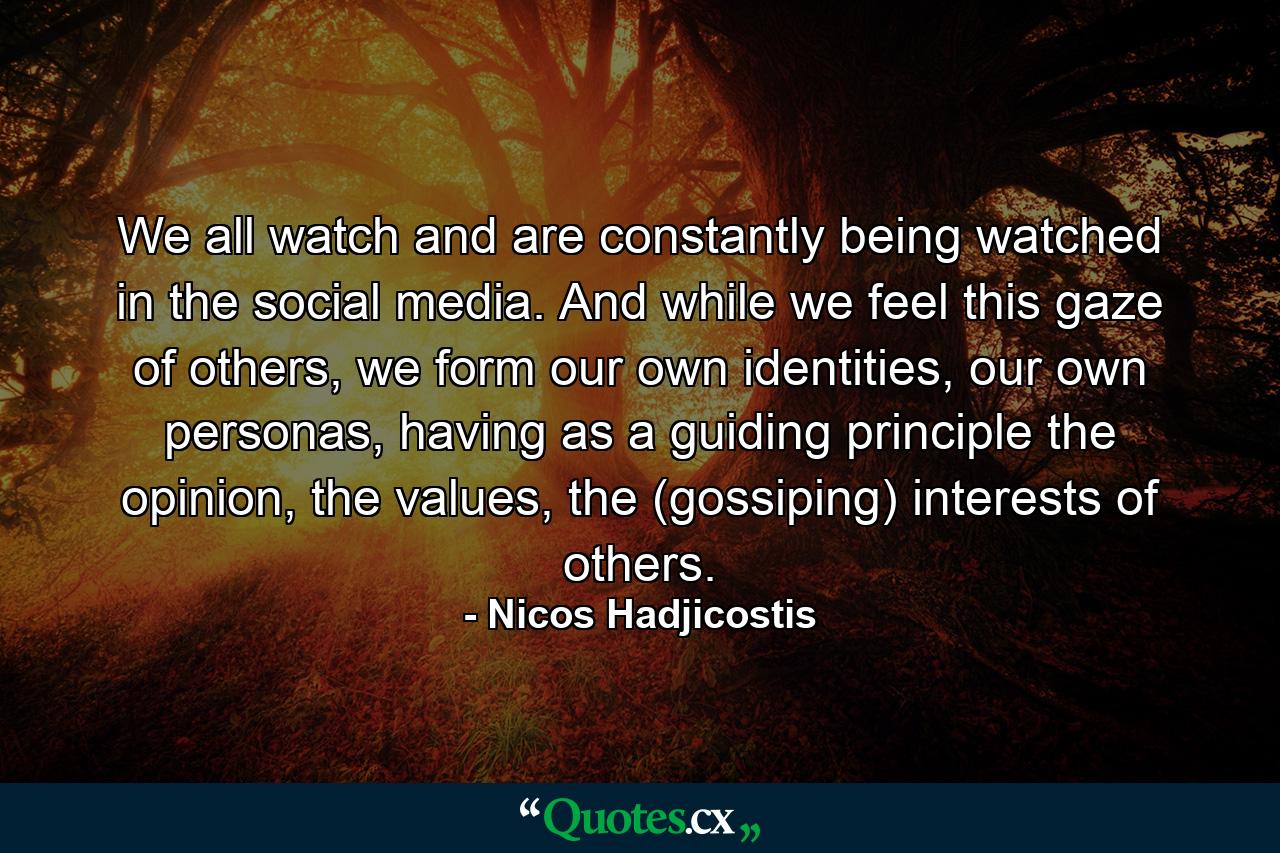 We all watch and are constantly being watched in the social media. And while we feel this gaze of others, we form our own identities, our own personas, having as a guiding principle the opinion, the values, the (gossiping) interests of others. - Quote by Nicos Hadjicostis