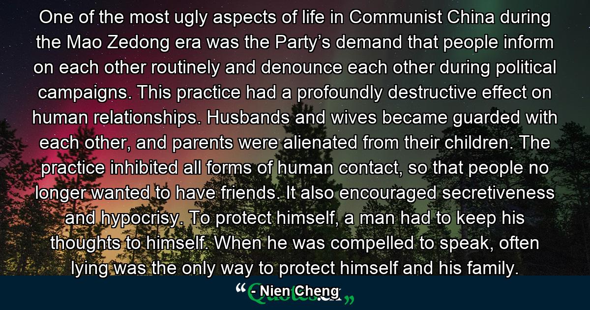 One of the most ugly aspects of life in Communist China during the Mao Zedong era was the Party’s demand that people inform on each other routinely and denounce each other during political campaigns. This practice had a profoundly destructive effect on human relationships. Husbands and wives became guarded with each other, and parents were alienated from their children. The practice inhibited all forms of human contact, so that people no longer wanted to have friends. It also encouraged secretiveness and hypocrisy. To protect himself, a man had to keep his thoughts to himself. When he was compelled to speak, often lying was the only way to protect himself and his family. - Quote by Nien Cheng