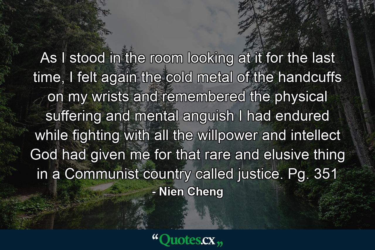 As I stood in the room looking at it for the last time, I felt again the cold metal of the handcuffs on my wrists and remembered the physical suffering and mental anguish I had endured while fighting with all the willpower and intellect God had given me for that rare and elusive thing in a Communist country called justice. Pg. 351 - Quote by Nien Cheng