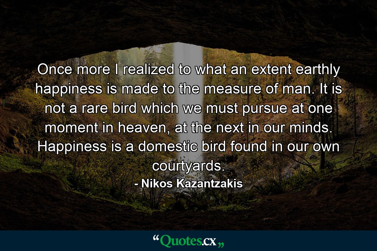 Once more I realized to what an extent earthly happiness is made to the measure of man. It is not a rare bird which we must pursue at one moment in heaven, at the next in our minds. Happiness is a domestic bird found in our own courtyards. - Quote by Nikos Kazantzakis