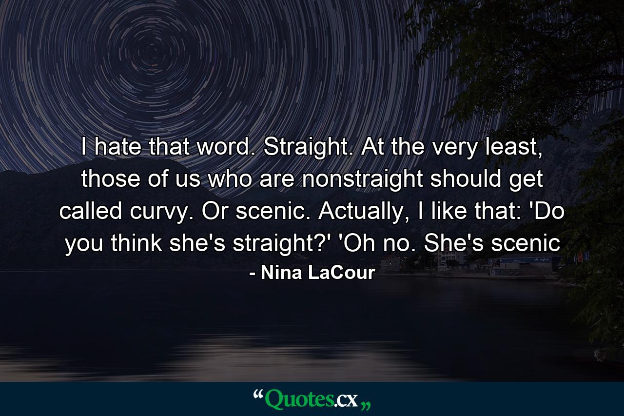 I hate that word. Straight. At the very least, those of us who are nonstraight should get called curvy. Or scenic. Actually, I like that: 'Do you think she's straight?' 'Oh no. She's scenic - Quote by Nina LaCour