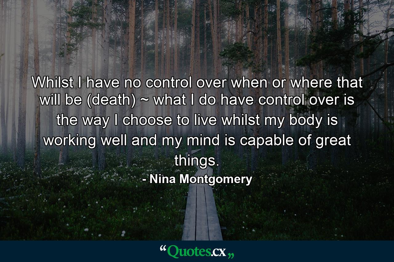 Whilst I have no control over when or where that will be (death) ~ what I do have control over is the way I choose to live whilst my body is working well and my mind is capable of great things. - Quote by Nina Montgomery