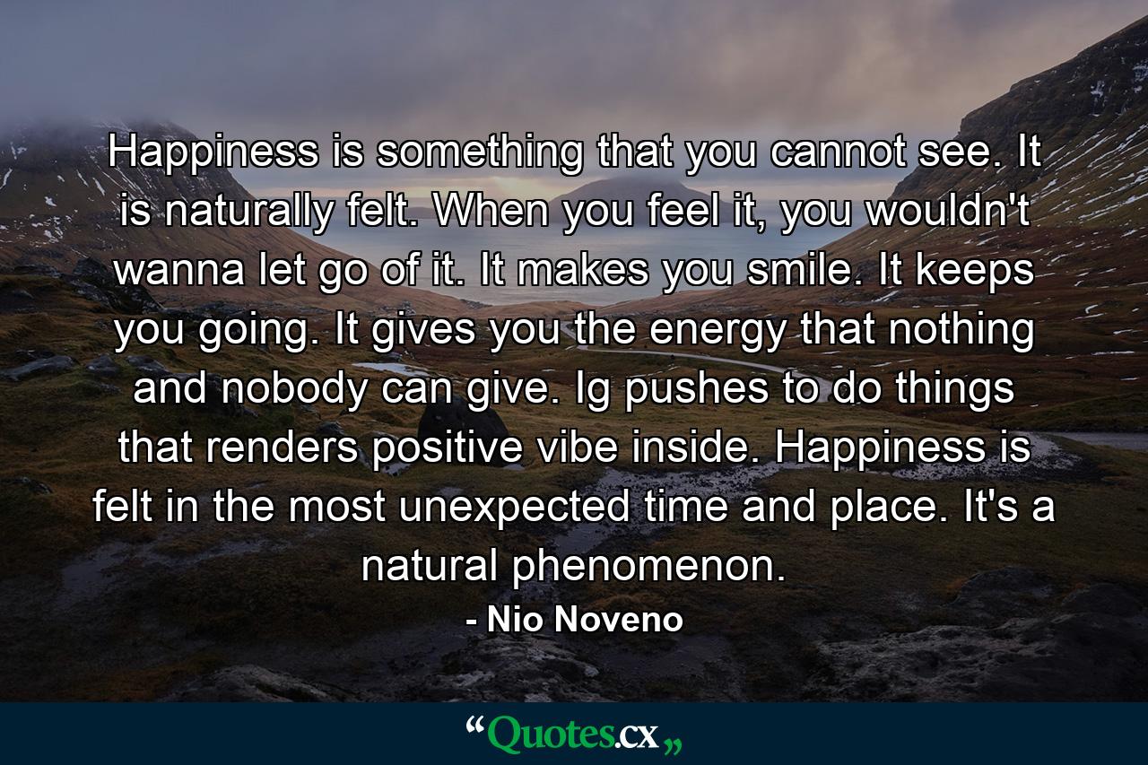 Happiness is something that you cannot see. It is naturally felt. When you feel it, you wouldn't wanna let go of it. It makes you smile. It keeps you going. It gives you the energy that nothing and nobody can give. Ig pushes to do things that renders positive vibe inside. Happiness is felt in the most unexpected time and place. It's a natural phenomenon. - Quote by Nio Noveno