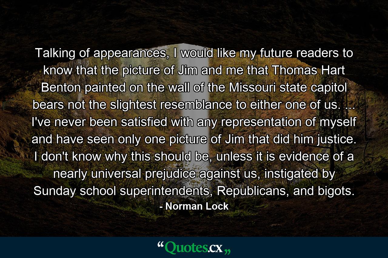 Talking of appearances, I would like my future readers to know that the picture of Jim and me that Thomas Hart Benton painted on the wall of the Missouri state capitol bears not the slightest resemblance to either one of us. ... I've never been satisfied with any representation of myself and have seen only one picture of Jim that did him justice. I don't know why this should be, unless it is evidence of a nearly universal prejudice against us, instigated by Sunday school superintendents, Republicans, and bigots. - Quote by Norman Lock