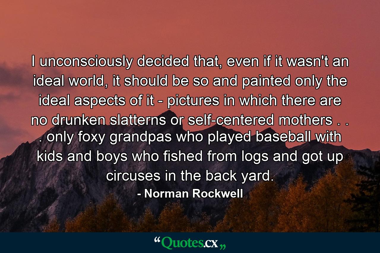 I unconsciously decided that, even if it wasn't an ideal world, it should be so and painted only the ideal aspects of it - pictures in which there are no drunken slatterns or self-centered mothers . . . only foxy grandpas who played baseball with kids and boys who fished from logs and got up circuses in the back yard. - Quote by Norman Rockwell