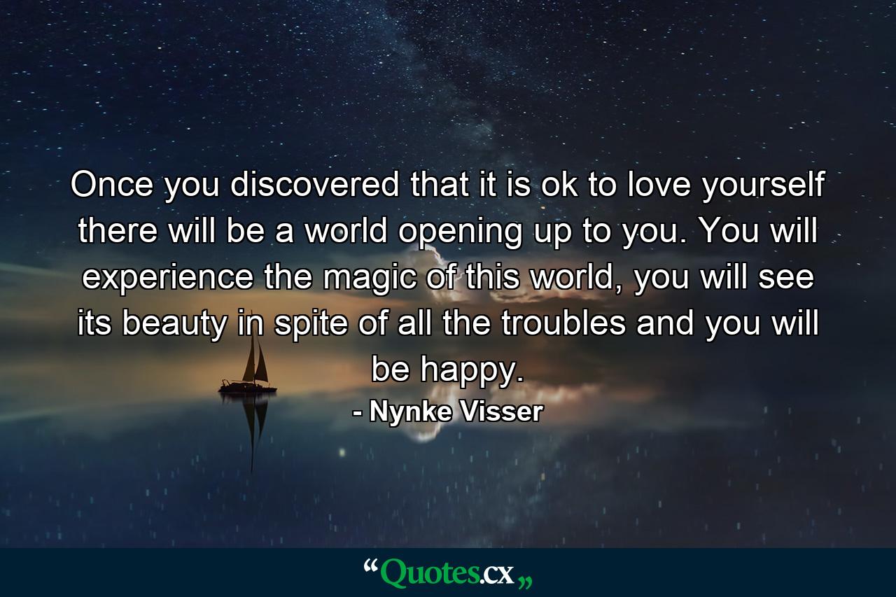 Once you discovered that it is ok to love yourself there will be a world opening up to you. You will experience the magic of this world, you will see its beauty in spite of all the troubles and you will be happy. - Quote by Nynke Visser