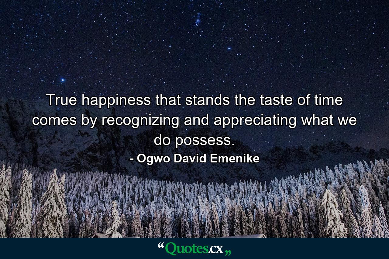 True happiness that stands the taste of time comes by recognizing and appreciating what we do possess. - Quote by Ogwo David Emenike