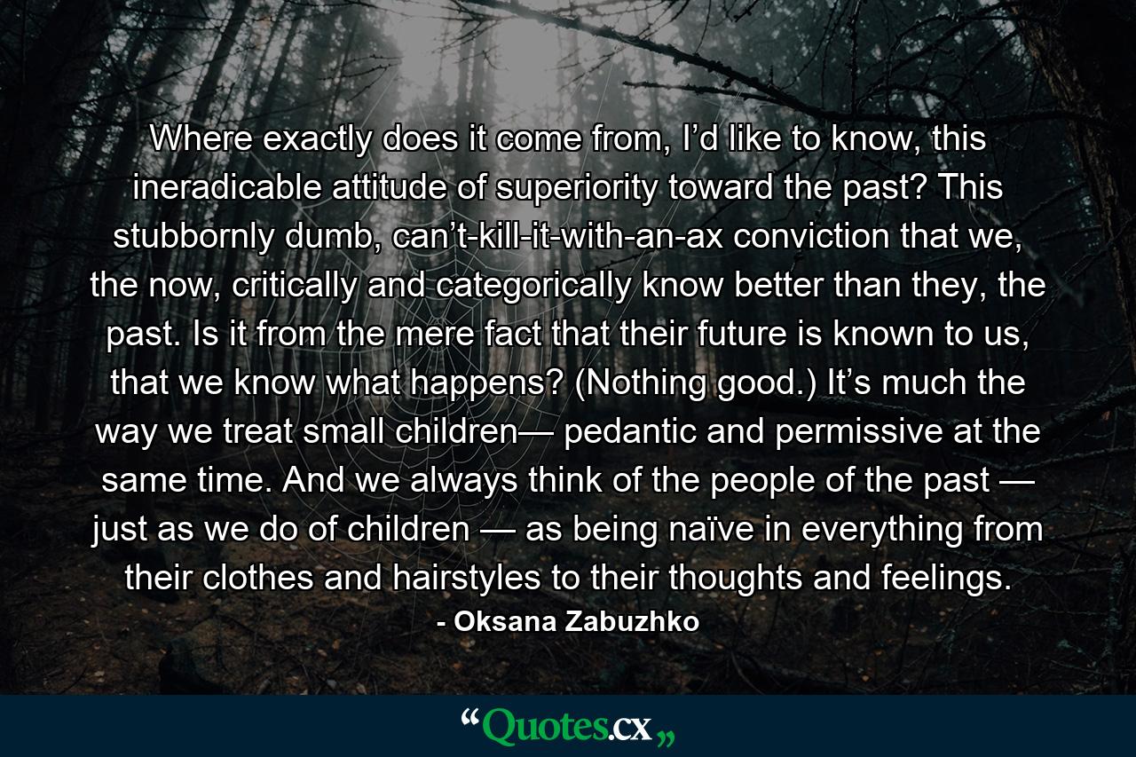 Where exactly does it come from, I’d like to know, this ineradicable attitude of superiority toward the past? This stubbornly dumb, can’t-kill-it-with-an-ax conviction that we, the now, critically and categorically know better than they, the past. Is it from the mere fact that their future is known to us, that we know what happens? (Nothing good.) It’s much the way we treat small children— pedantic and permissive at the same time. And we always think of the people of the past — just as we do of children — as being naïve in everything from their clothes and hairstyles to their thoughts and feelings. - Quote by Oksana Zabuzhko