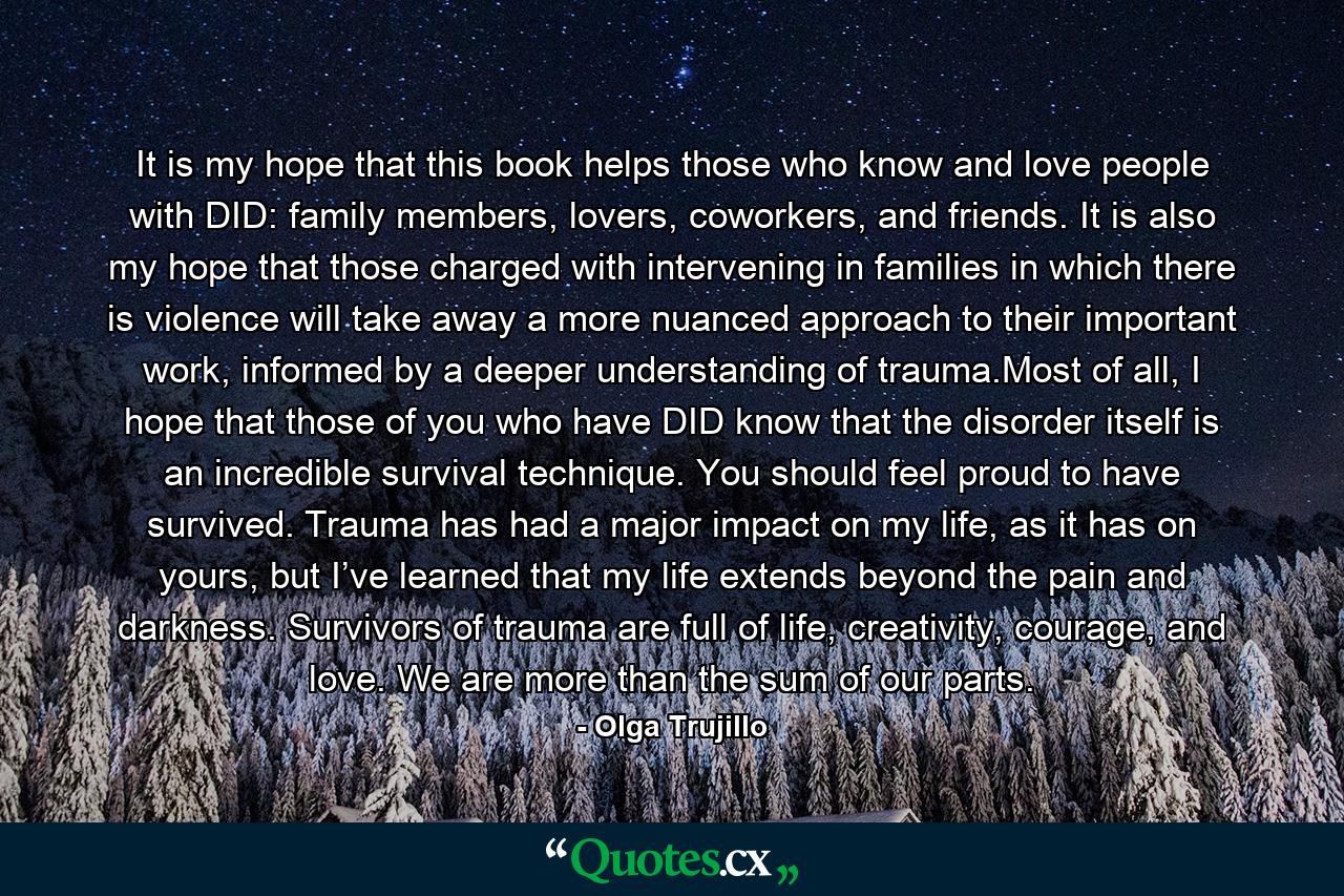 It is my hope that this book helps those who know and love people with DID: family members, lovers, coworkers, and friends. It is also my hope that those charged with intervening in families in which there is violence will take away a more nuanced approach to their important work, informed by a deeper understanding of trauma.Most of all, I hope that those of you who have DID know that the disorder itself is an incredible survival technique. You should feel proud to have survived. Trauma has had a major impact on my life, as it has on yours, but I’ve learned that my life extends beyond the pain and darkness. Survivors of trauma are full of life, creativity, courage, and love. We are more than the sum of our parts. - Quote by Olga Trujillo