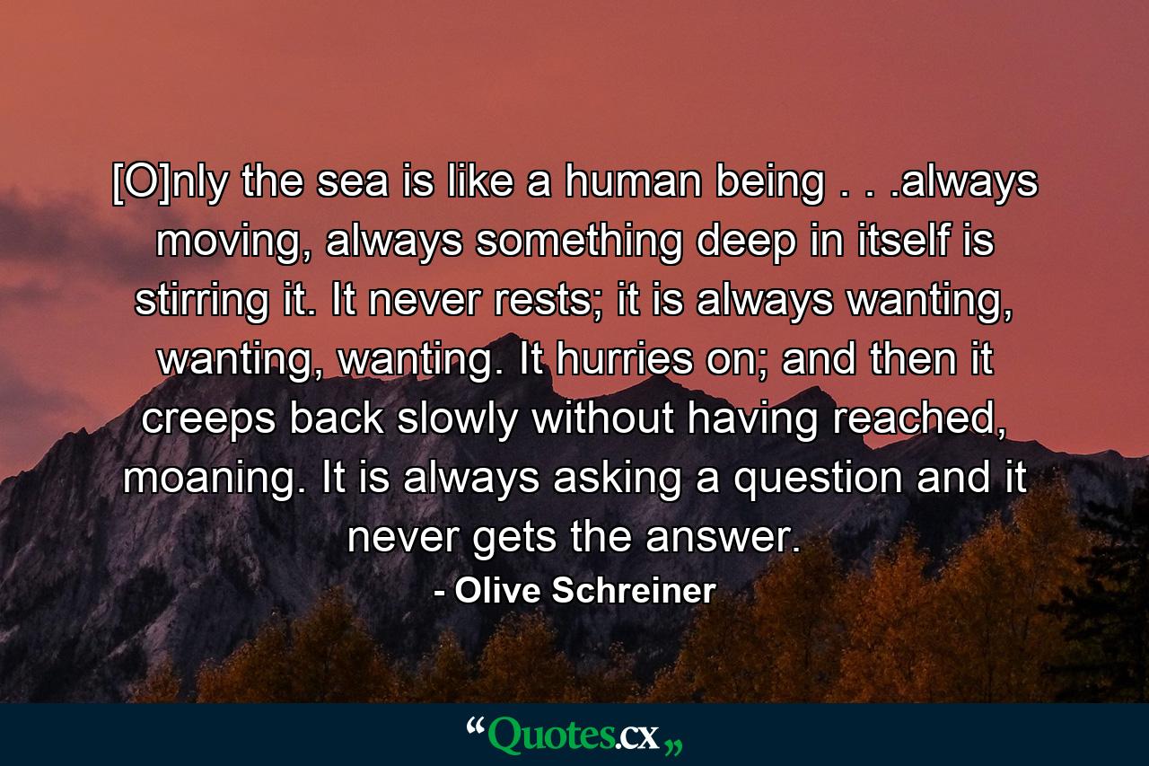 [O]nly the sea is like a human being . . .always moving, always something deep in itself is stirring it. It never rests; it is always wanting, wanting, wanting. It hurries on; and then it creeps back slowly without having reached, moaning. It is always asking a question and it never gets the answer. - Quote by Olive Schreiner