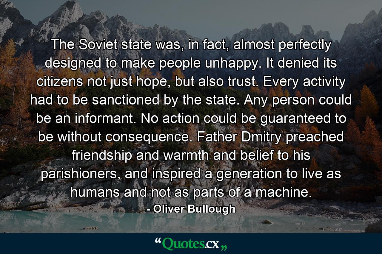 The Soviet state was, in fact, almost perfectly designed to make people unhappy. It denied its citizens not just hope, but also trust. Every activity had to be sanctioned by the state. Any person could be an informant. No action could be guaranteed to be without consequence. Father Dmitry preached friendship and warmth and belief to his parishioners, and inspired a generation to live as humans and not as parts of a machine. - Quote by Oliver Bullough