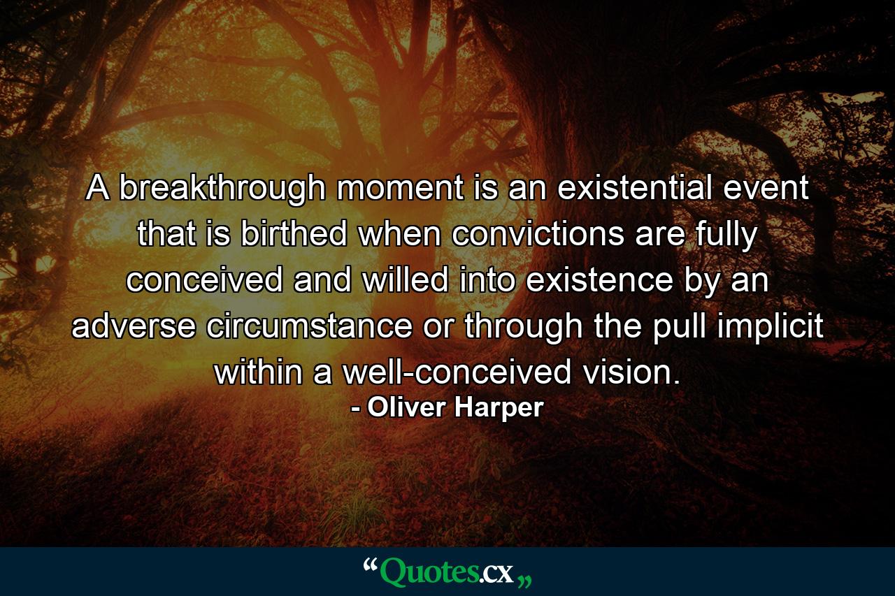 A breakthrough moment is an existential event that is birthed when convictions are fully conceived and willed into existence by an adverse circumstance or through the pull implicit within a well-conceived vision. - Quote by Oliver Harper