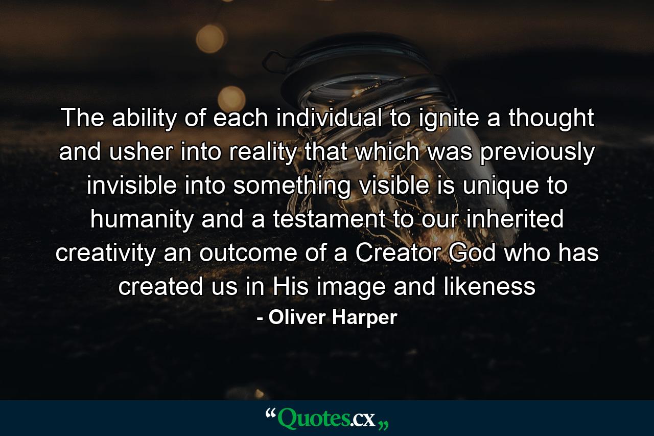 The ability of each individual to ignite a thought and usher into reality that which was previously invisible into something visible is unique to humanity and a testament to our inherited creativity an outcome of a Creator God who has created us in His image and likeness - Quote by Oliver Harper