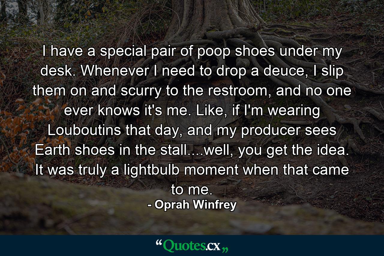 I have a special pair of poop shoes under my desk. Whenever I need to drop a deuce, I slip them on and scurry to the restroom, and no one ever knows it's me. Like, if I'm wearing Louboutins that day, and my producer sees Earth shoes in the stall....well, you get the idea. It was truly a lightbulb moment when that came to me. - Quote by Oprah Winfrey