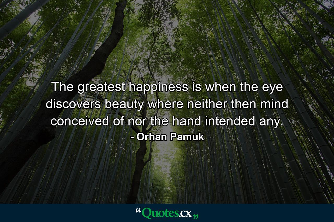 The greatest happiness is when the eye discovers beauty where neither then mind conceived of nor the hand intended any. - Quote by Orhan Pamuk