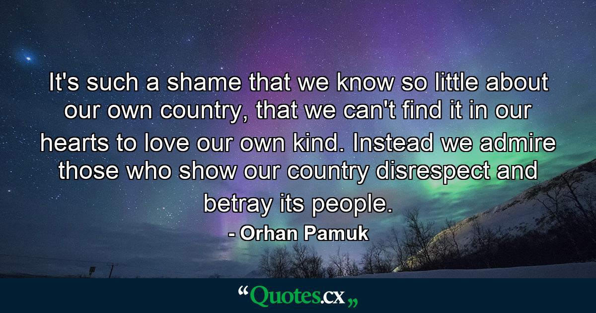 It's such a shame that we know so little about our own country, that we can't find it in our hearts to love our own kind. Instead we admire those who show our country disrespect and betray its people. - Quote by Orhan Pamuk