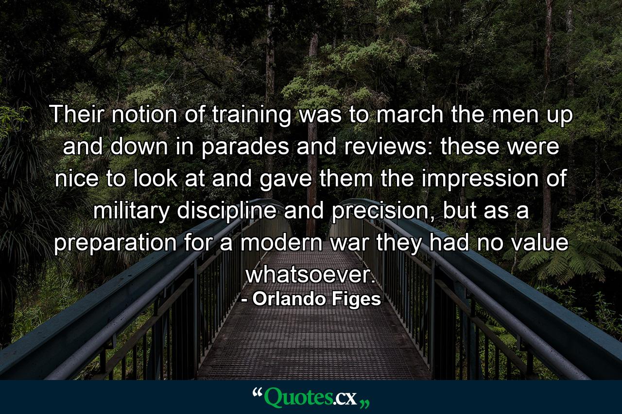 Their notion of training was to march the men up and down in parades and reviews: these were nice to look at and gave them the impression of military discipline and precision, but as a preparation for a modern war they had no value whatsoever. - Quote by Orlando Figes