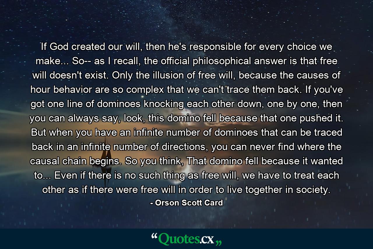 If God created our will, then he's responsible for every choice we make... So-- as I recall, the official philosophical answer is that free will doesn't exist. Only the illusion of free will, because the causes of hour behavior are so complex that we can't trace them back. If you've got one line of dominoes knocking each other down, one by one, then you can always say, look, this domino fell because that one pushed it. But when you have an infinite number of dominoes that can be traced back in an infinite number of directions, you can never find where the causal chain begins. So you think, That domino fell because it wanted to... Even if there is no such thing as free will, we have to treat each other as if there were free will in order to live together in society. - Quote by Orson Scott Card