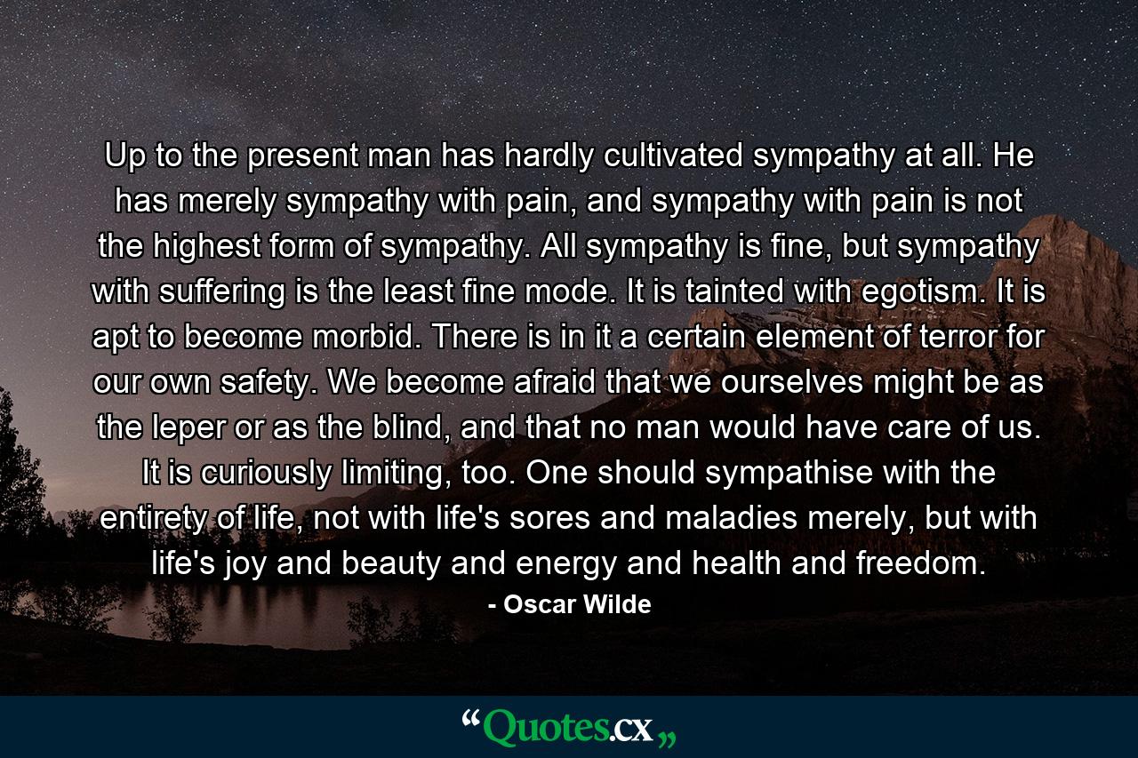 Up to the present man has hardly cultivated sympathy at all. He has merely sympathy with pain, and sympathy with pain is not the highest form of sympathy. All sympathy is fine, but sympathy with suffering is the least fine mode. It is tainted with egotism. It is apt to become morbid. There is in it a certain element of terror for our own safety. We become afraid that we ourselves might be as the leper or as the blind, and that no man would have care of us. It is curiously limiting, too. One should sympathise with the entirety of life, not with life's sores and maladies merely, but with life's joy and beauty and energy and health and freedom. - Quote by Oscar Wilde