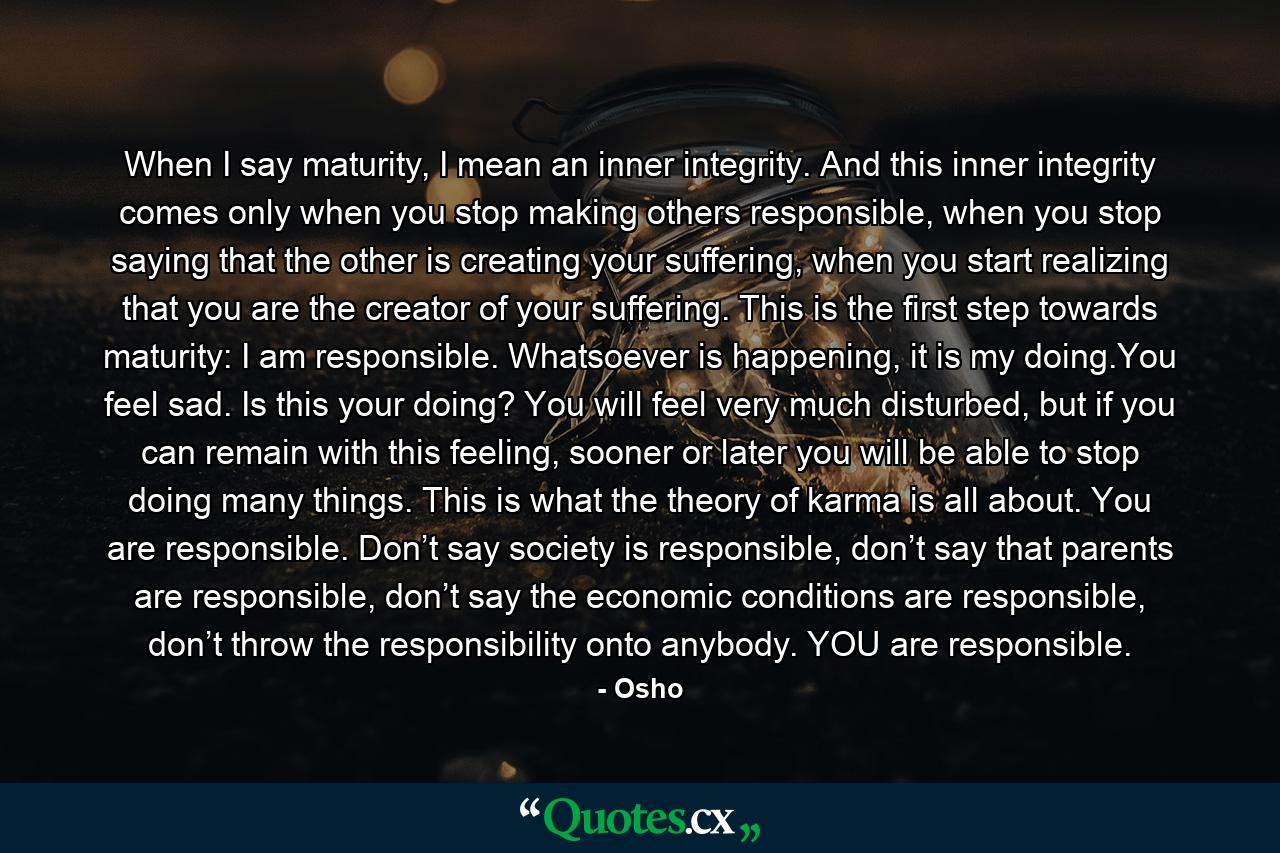 When I say maturity, I mean an inner integrity. And this inner integrity comes only when you stop making others responsible, when you stop saying that the other is creating your suffering, when you start realizing that you are the creator of your suffering. This is the first step towards maturity: I am responsible. Whatsoever is happening, it is my doing.You feel sad. Is this your doing? You will feel very much disturbed, but if you can remain with this feeling, sooner or later you will be able to stop doing many things. This is what the theory of karma is all about. You are responsible. Don’t say society is responsible, don’t say that parents are responsible, don’t say the economic conditions are responsible, don’t throw the responsibility onto anybody. YOU are responsible. - Quote by Osho