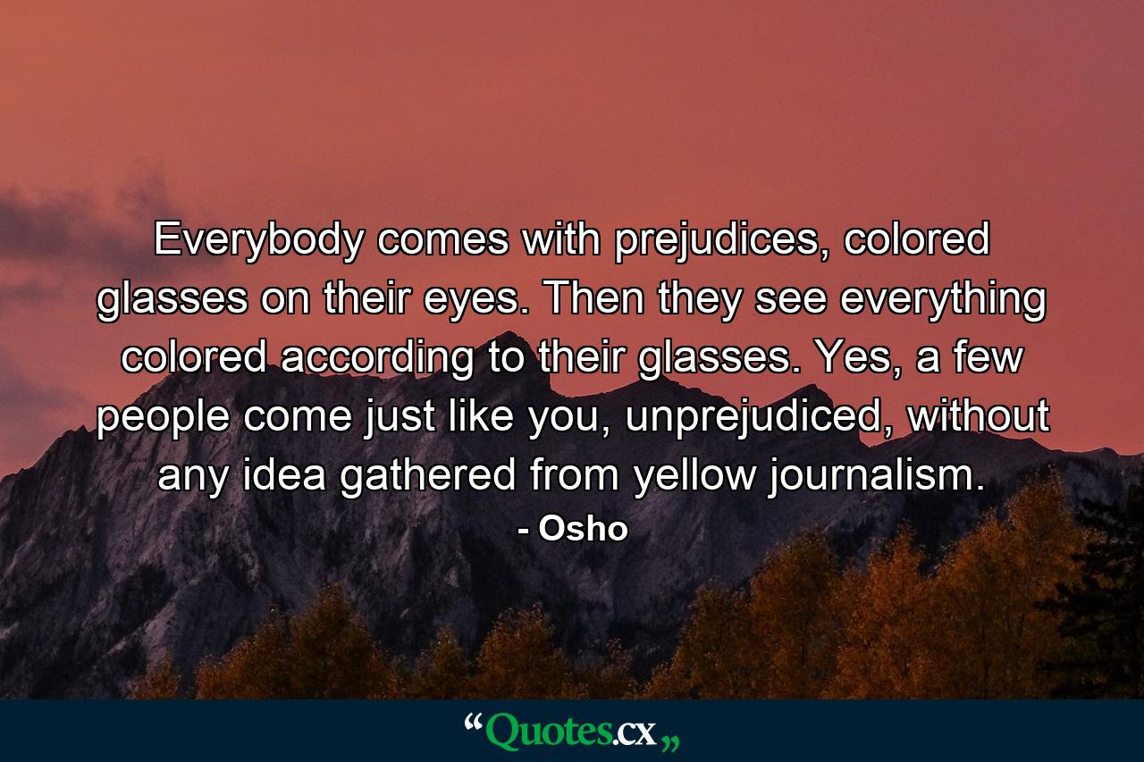 Everybody comes with prejudices, colored glasses on their eyes. Then they see everything colored according to their glasses. Yes, a few people come just like you, unprejudiced, without any idea gathered from yellow journalism. - Quote by Osho