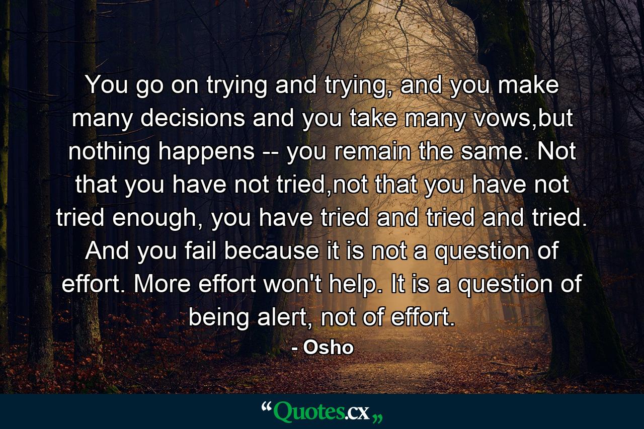 You go on trying and trying, and you make many decisions and you take many vows,but nothing happens -- you remain the same. Not that you have not tried,not that you have not tried enough, you have tried and tried and tried. And you fail because it is not a question of effort. More effort won't help. It is a question of being alert, not of effort. - Quote by Osho